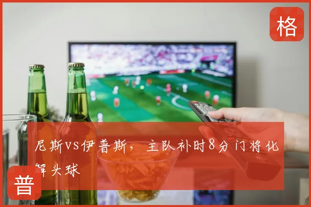 尼斯vs伊普斯，主队补时8分门将化解头球