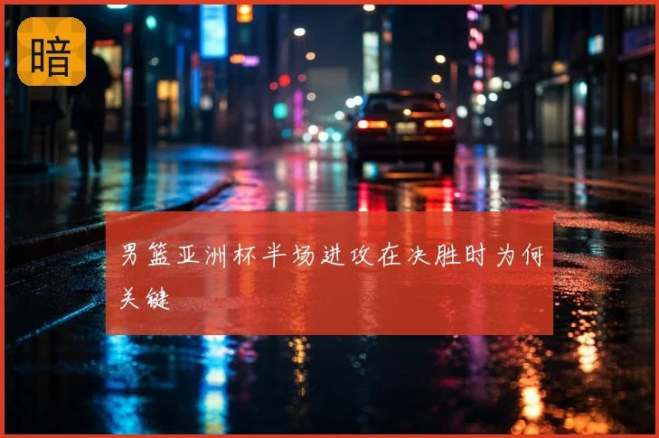 男篮亚洲杯半场进攻在决胜时为何关键